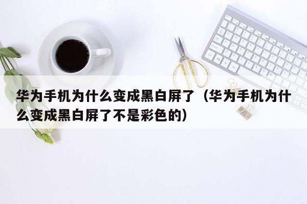 华为手机为什么变成黑白屏了(华为手机为什么变成黑白屏了不是彩色的)