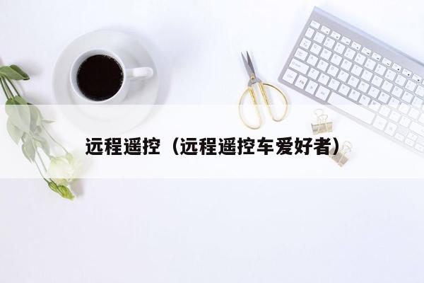 远程遥控(远程遥控车爱好者)