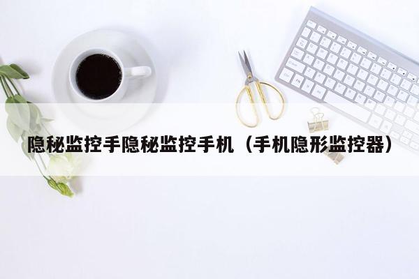 隐秘监控手隐秘监控手机(手机隐形监控器)