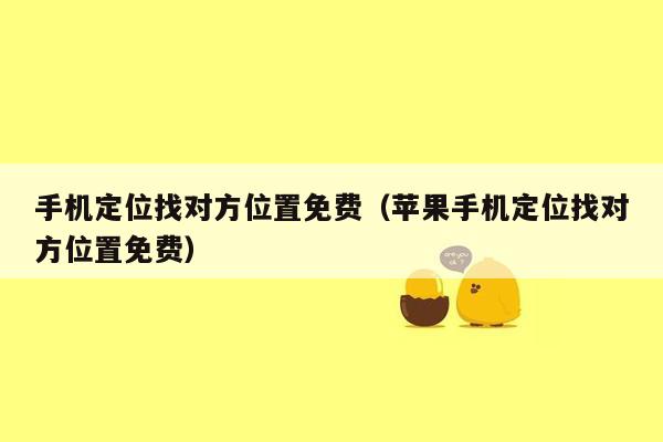 手机定位找对方位置免费(苹果手机定位找对方位置免费)