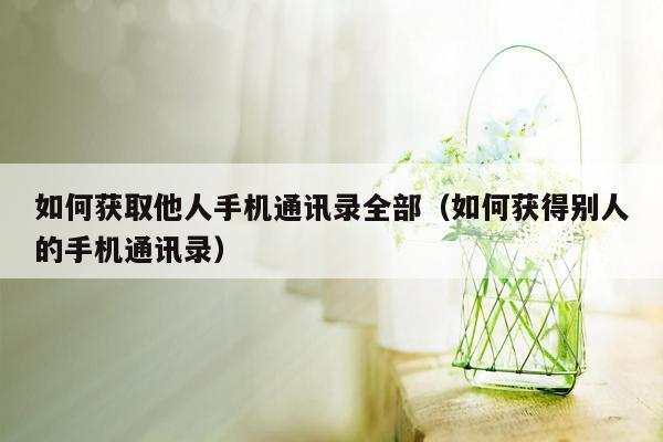 如何获取他人手机通讯录全部(如何获得别人的手机通讯录)