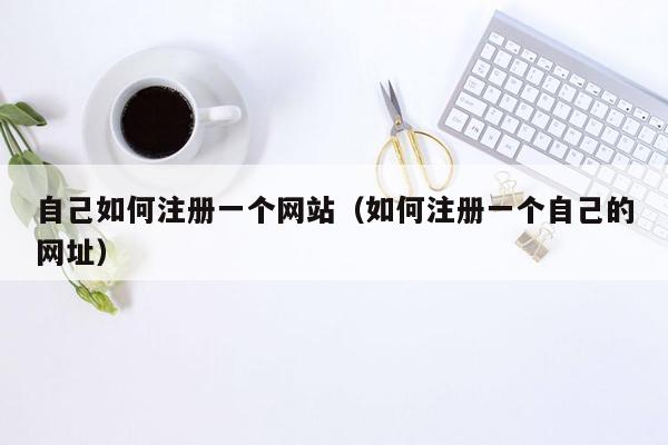 自己如何注册一个网站(如何注册一个自己的网址)