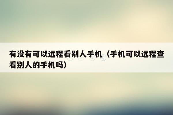 有没有可以远程看别人手机(手机可以远程查看别人的手机吗)
