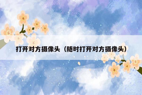 打开对方摄像头(随时打开对方摄像头)