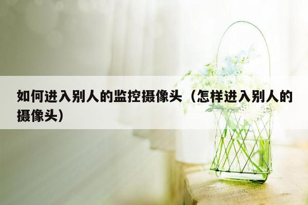 如何进入别人的监控摄像头(怎样进入别人的摄像头)
