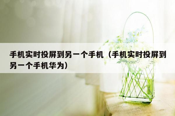 手机实时投屏到另一个手机(手机实时投屏到另一个手机华为)