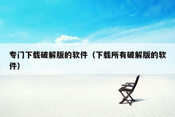 专门下载破解版的软件(下载所有破解版的软件)