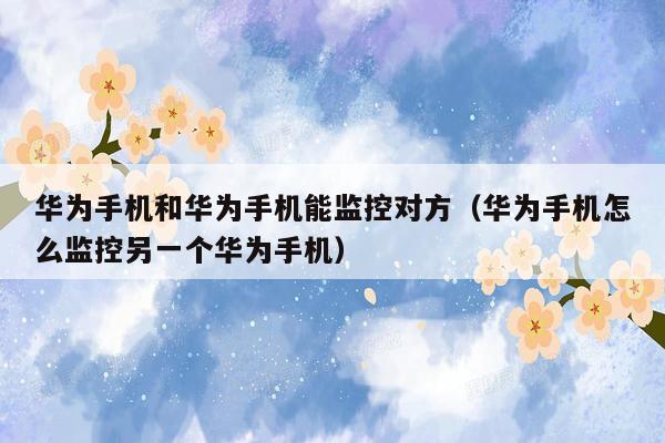 华为手机和华为手机能监控对方(华为手机怎么监控另一个华为手机)