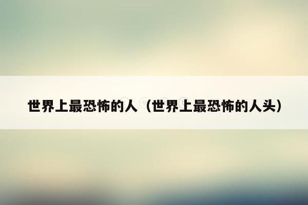 世界上最恐怖的人(世界上最恐怖的人头)