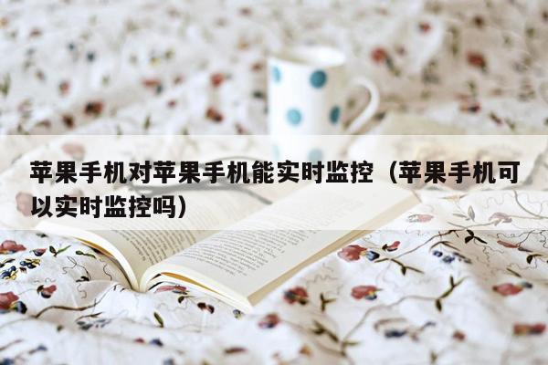 苹果手机对苹果手机能实时监控(苹果手机可以实时监控吗)