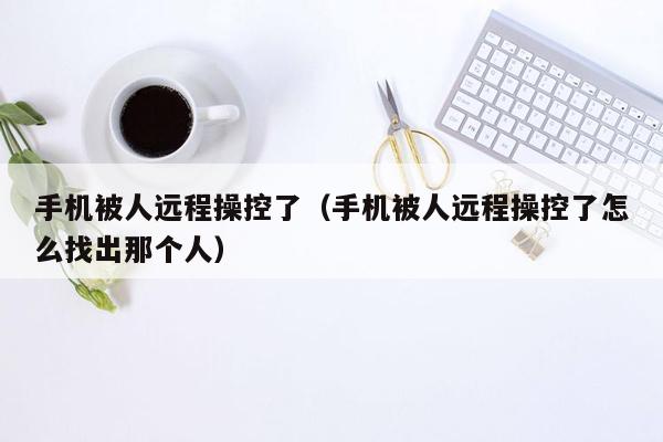 手机被人远程操控了(手机被人远程操控了怎么找出那个人)
