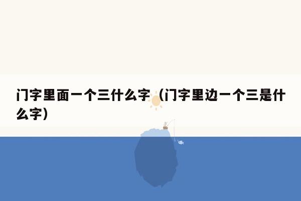 门字里面一个三什么字(门字里边一个三是什么字)