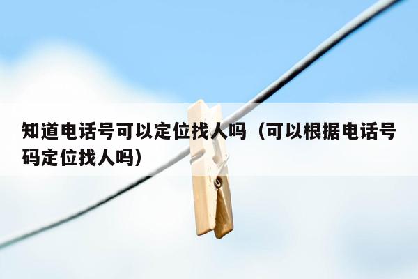 知道电话号可以定位找人吗(可以根据电话号码定位找人吗)