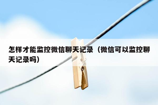 怎样才能监控微信聊天记录(微信可以监控聊天记录吗)