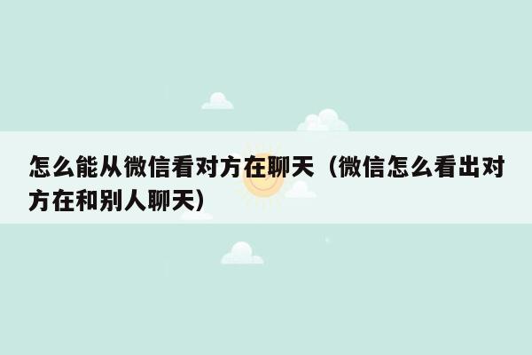 怎么能从微信看对方在聊天(微信怎么看出对方在和别人聊天)