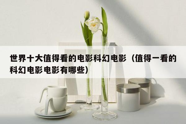 世界十大值得看的电影科幻电影(值得一看的科幻电影电影有哪些)