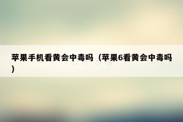 苹果手机看黄会中毒吗(苹果6看黄会中毒吗)