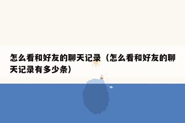 怎么看和好友的聊天记录(怎么看和好友的聊天记录有多少条)