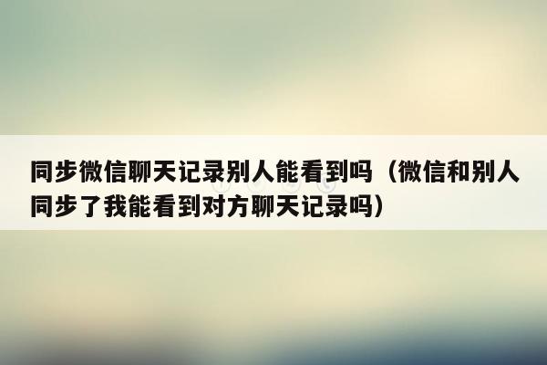 同步微信聊天记录别人能看到吗(微信和别人同步了我能看到对方聊天记录吗)