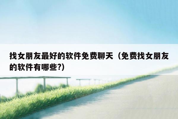 找女朋友最好的软件免费聊天(免费找女朋友的软件有哪些?)