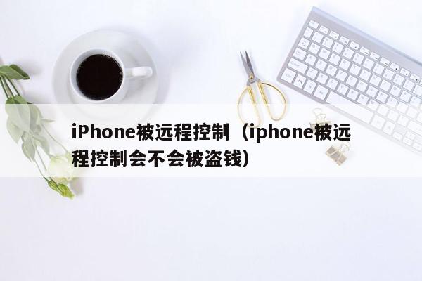 iPhone被远程控制(iphone被远程控制会不会被盗钱)