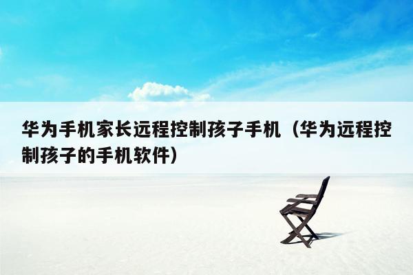 华为手机家长远程控制孩子手机(华为远程控制孩子的手机软件)