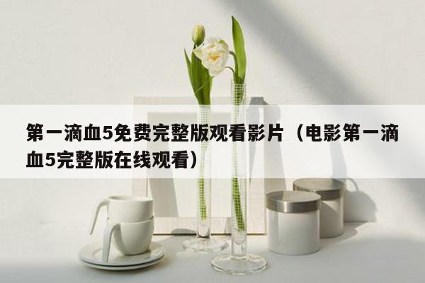 第一滴血5免费完整版观看影片(电影第一滴血5完整版在线观看)
