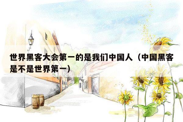 世界黑客大会第一的是我们中国人(中国黑客是不是世界第一)