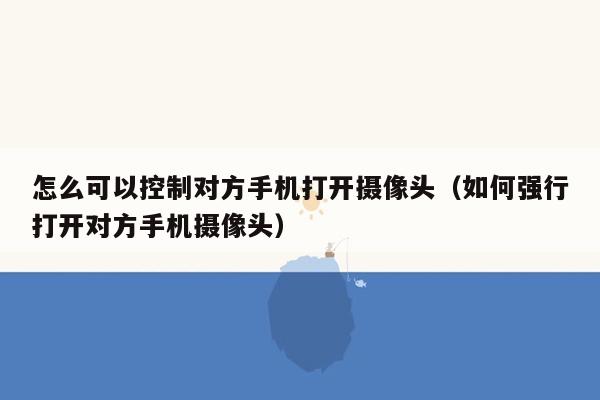 怎么可以控制对方手机打开摄像头(如何强行打开对方手机摄像头)