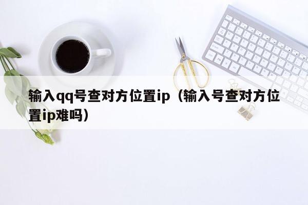 输入qq号查对方位置ip(输入号查对方位置ip难吗)