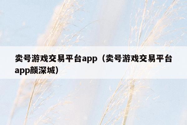 卖号游戏交易平台app(卖号游戏交易平台app颜深城)