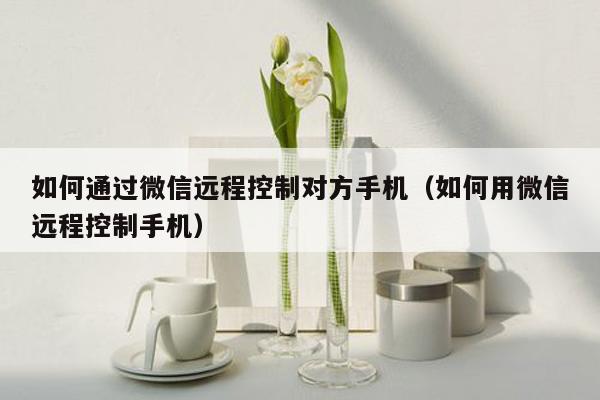 如何通过微信远程控制对方手机(如何用微信远程控制手机)