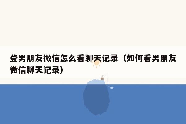 登男朋友微信怎么看聊天记录(如何看男朋友微信聊天记录)