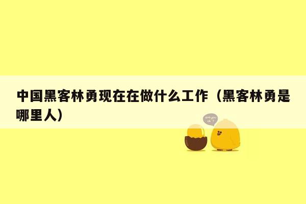 中国黑客林勇现在在做什么工作(黑客林勇是哪里人)