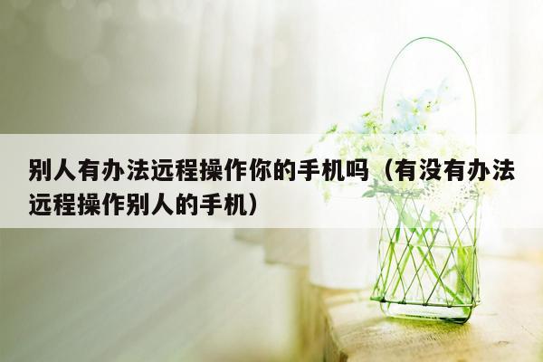 别人有办法远程操作你的手机吗(有没有办法远程操作别人的手机)