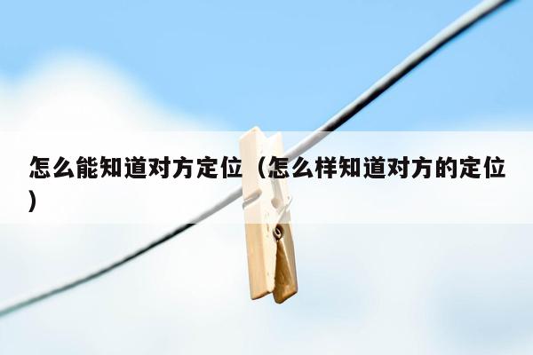 怎么能知道对方定位(怎么样知道对方的定位)