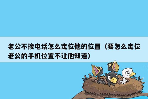 老公不接电话怎么定位他的位置(要怎么定位老公的手机位置不让他知道)
