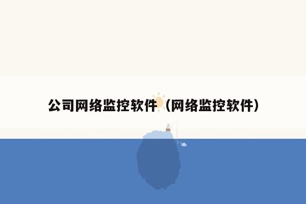 公司网络监控软件(网络监控软件)