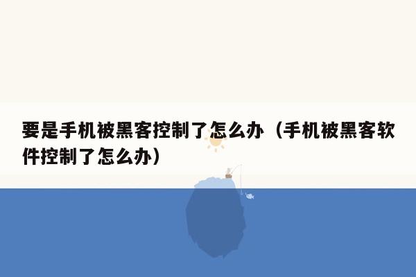 要是手机被黑客控制了怎么办(手机被黑客软件控制了怎么办)