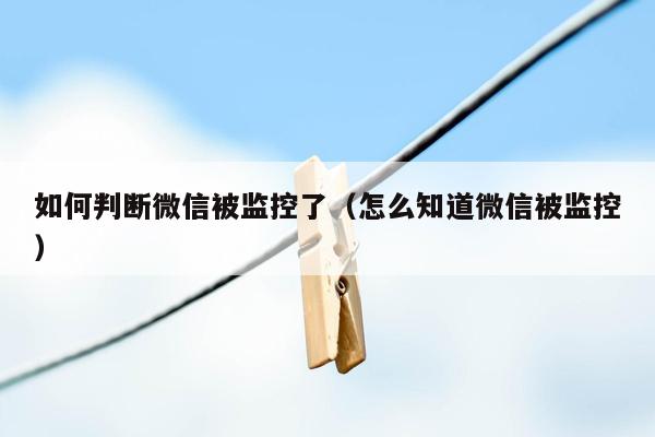 如何判断微信被监控了(怎么知道微信被监控)