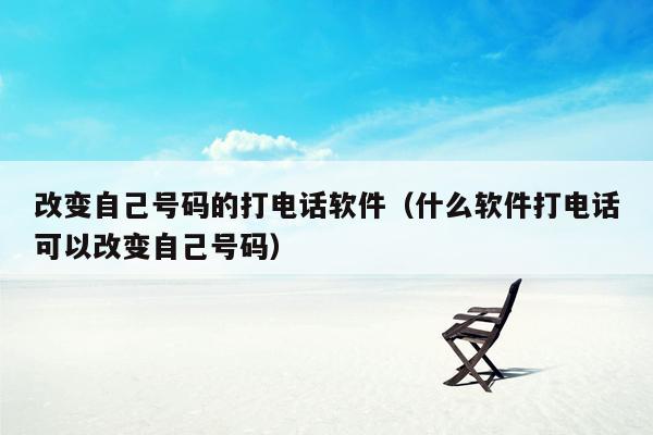 改变自己号码的打电话软件(什么软件打电话可以改变自己号码)