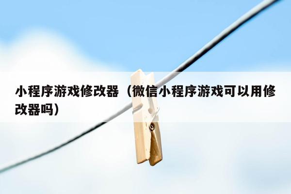 小程序游戏修改器(微信小程序游戏可以用修改器吗)