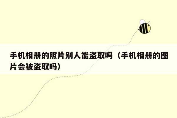 手机相册的照片别人能盗取吗(手机相册的图片会被盗取吗)