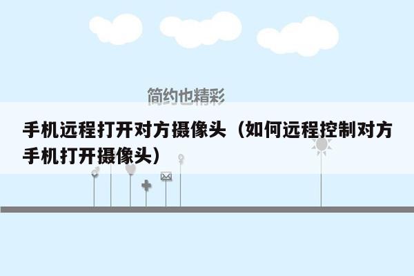 手机远程打开对方摄像头(如何远程控制对方手机打开摄像头)