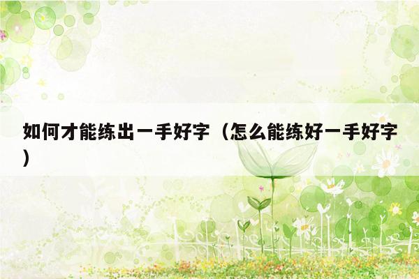 如何才能练出一手好字（怎么能练好一手好字）