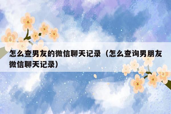 怎么查男友的微信聊天记录(怎么查询男朋友微信聊天记录)