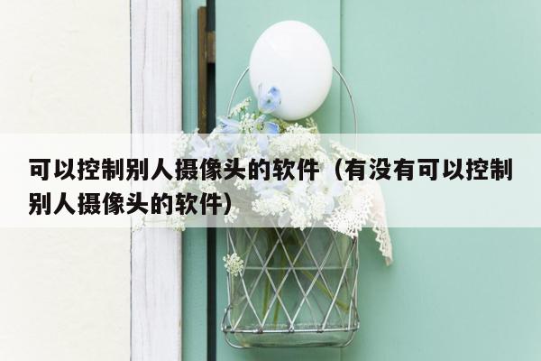 可以控制别人摄像头的软件(有没有可以控制别人摄像头的软件)