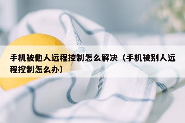 手机被他人远程控制怎么解决(手机被别人远程控制怎么办)