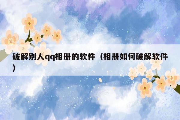 破解别人qq相册的软件(相册如何破解软件)