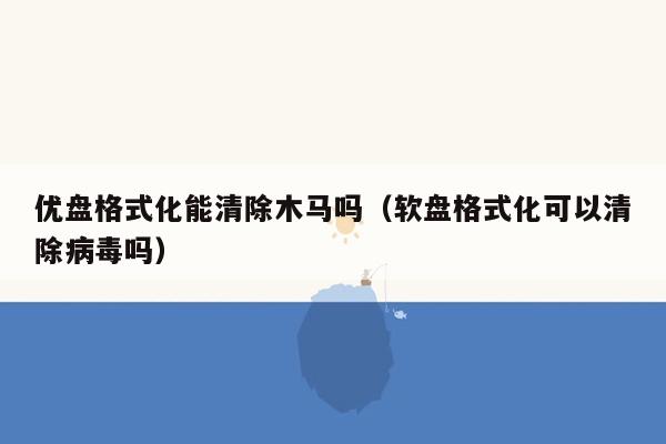 优盘格式化能清除木马吗(软盘格式化可以清除病毒吗)
